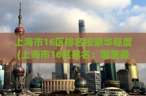上海市16区排名按繁华程度(上海市16区排名：哪里最繁华？)