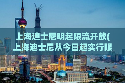 上海迪士尼明起限流开放(上海迪士尼从今日起实行限流措施，游客需提前预约才可入园)