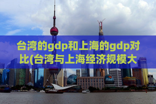 台湾的gdp和上海的gdp对比(台湾与上海经济规模大PK，谁更胜一筹？)