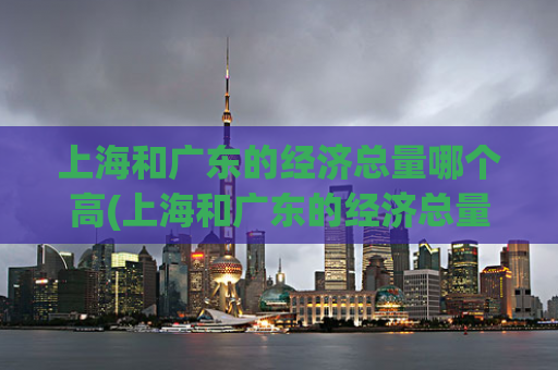 上海和广东的经济总量哪个高(上海和广东的经济总量，哪个更高？)