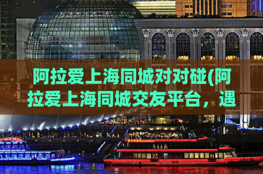 阿拉爱上海同城对对碰(阿拉爱上海同城交友平台，遇见志趣相投的Ta)