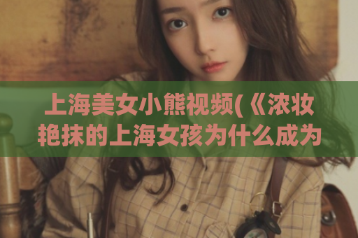 上海美女小熊视频(《浓妆艳抹的上海女孩为什么成为了小熊视频的网红？》)