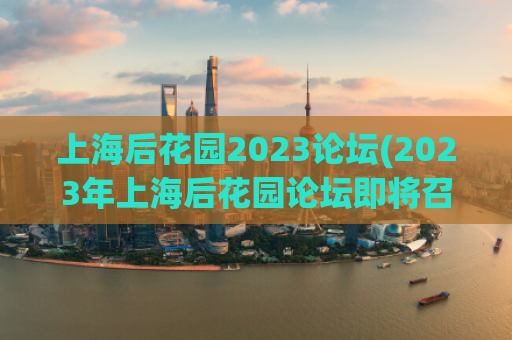 上海后花园2023论坛(2023年上海后花园论坛即将召开)