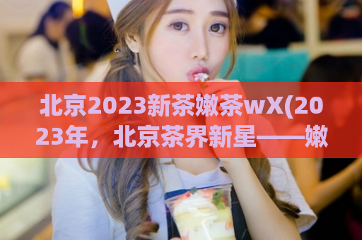 北京2023新茶嫩茶wX(2023年，北京茶界新星——嫩茶wX)