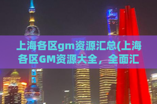 上海各区gm资源汇总(上海各区GM资源大全，全面汇总！)