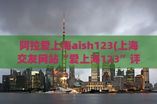 阿拉爱上海aish123(上海交友网站“爱上海123”评测：聊天、交友、约会体验分享)