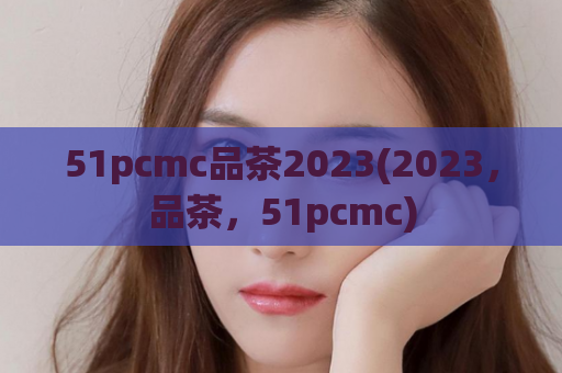 51pcmc品茶2023(2023，品茶，51pcmc)