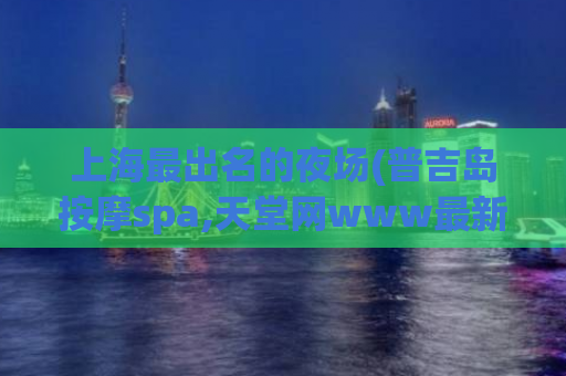 上海最出名的夜场(普吉岛按摩spa,天堂网www最新版在线地址)