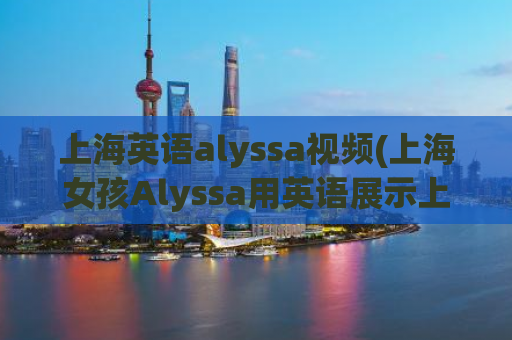 上海英语alyssa视频(上海女孩Alyssa用英语展示上海风景)