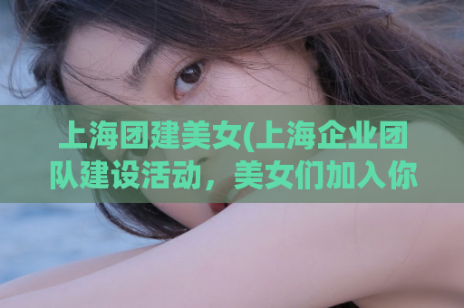 上海团建美女(上海企业团队建设活动，美女们加入你的团队！)