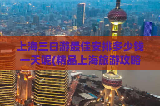 上海三日游最佳安排多少钱一天呢(精品上海旅游攻略，最实惠三日游建议！)