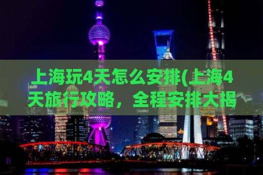上海玩4天怎么安排(上海4天旅行攻略，全程安排大揭秘！)