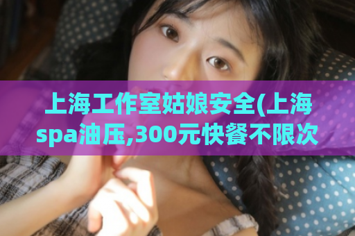 上海工作室姑娘安全(上海spa油压,300元快餐不限次数)