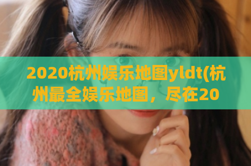 2020杭州娱乐地图yldt(杭州最全娱乐地图，尽在2020 YLDT)