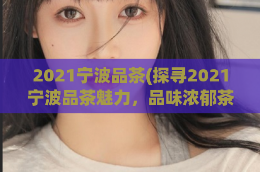 2021宁波品茶(探寻2021宁波品茶魅力，品味浓郁茶香)