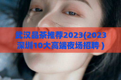 武汉品茶推荐2023(2023深圳10大高端夜场招聘 )