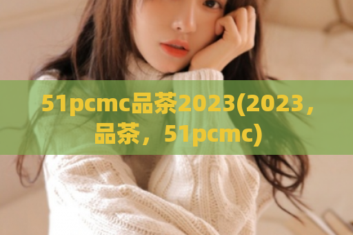 51pcmc品茶2023(2023，品茶，51pcmc)