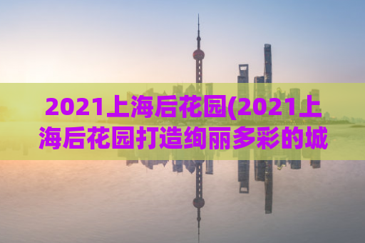 2021上海后花园(2021上海后花园打造绚丽多彩的城市绿洲)