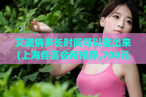 艾滋病多长时间可以查出来(上海各区会所推荐,700元3小时是真的吗)